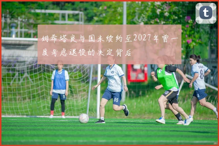 姆希塔良与国米续约至2027年曾一度考虑退役的决定背后