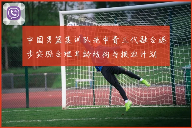 中国男篮集训队老中青三代融合逐步实现合理年龄结构与换血计划
