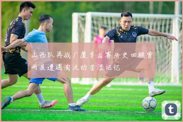 山西队再战广厦季后赛历史回顾曾两度遭遇淘汰的苦涩记忆