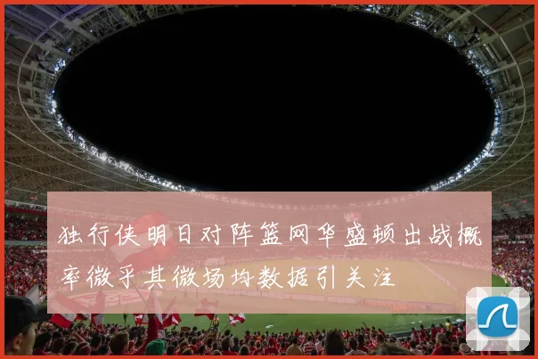 独行侠明日对阵篮网华盛顿出战概率微乎其微场均数据引关注