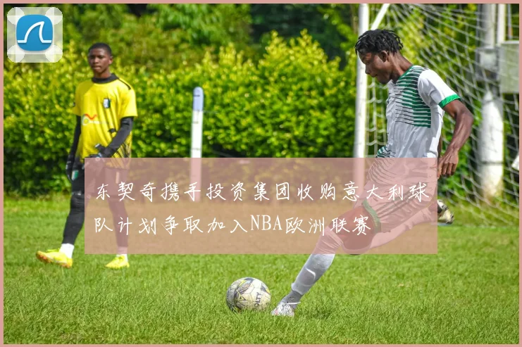 东契奇携手投资集团收购意大利球队计划争取加入NBA欧洲联赛