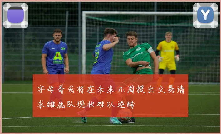 字母哥或将在未来几周提出交易请求雄鹿队现状难以逆转