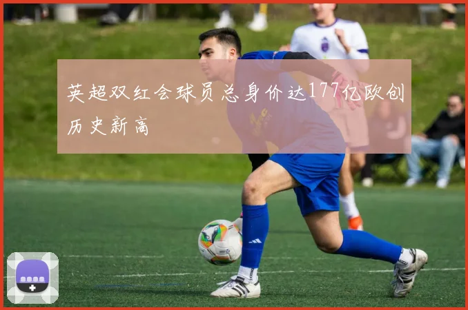 英超双红会球员总身价达177亿欧创历史新高