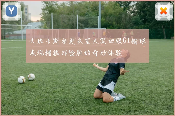 文班卡斯尔更衣室大笑回顾G1输球表现糟糕却险胜的奇妙体验