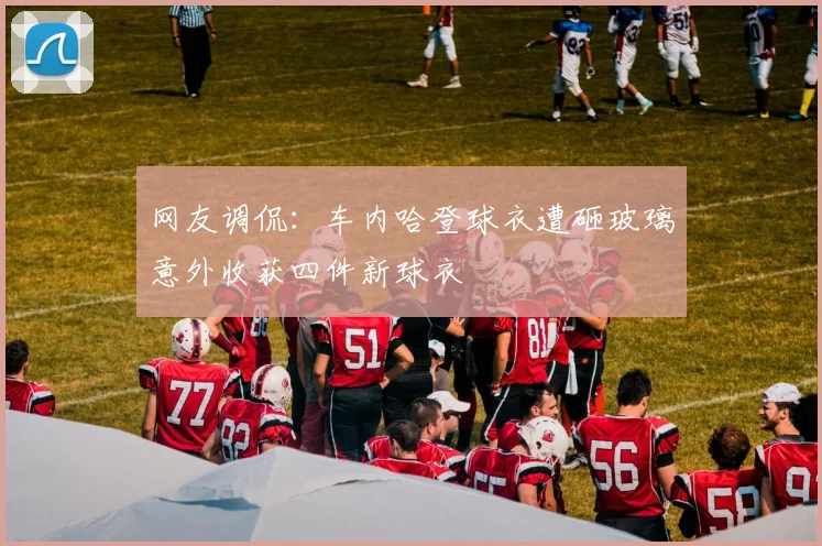 网友调侃：车内哈登球衣遭砸玻璃意外收获四件新球衣