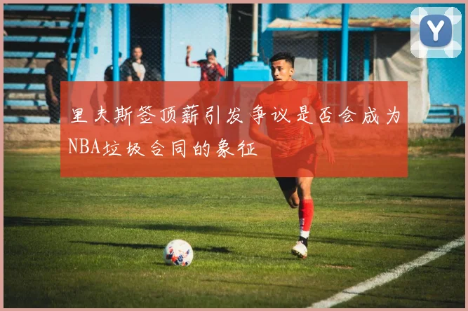 里夫斯签顶薪引发争议是否会成为NBA垃圾合同的象征