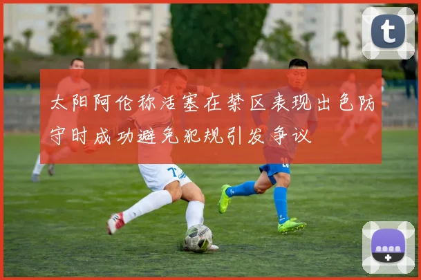 太阳阿伦称活塞在禁区表现出色防守时成功避免犯规引发争议