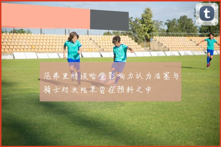 范弗里特谈哈登影响力认为活塞与骑士对决结果皆在预料之中