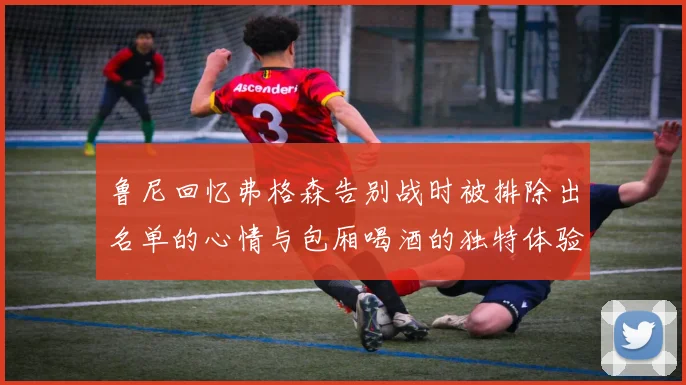 鲁尼回忆弗格森告别战时被排除出名单的心情与包厢喝酒的独特体验