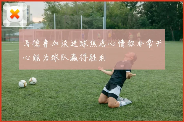 马德鲁加谈进球焦虑心情称非常开心能为球队赢得胜利