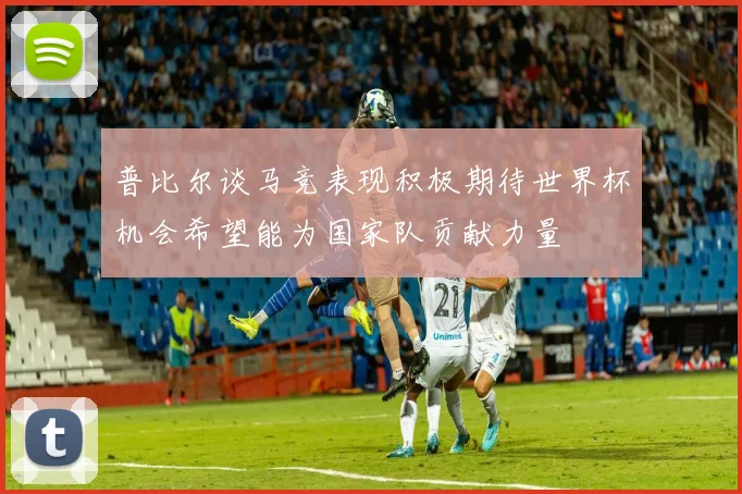 普比尔谈马竞表现积极期待世界杯机会希望能为国家队贡献力量