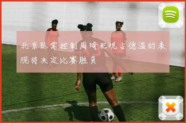 北京队需控制周琦犯规古德温的表现将决定比赛胜负